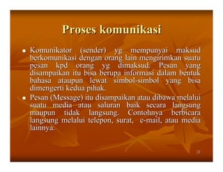 Proses komunikasi
Komunikator (sender) yg mempunyai maksud
berkomunikasi dengan orang lain mengirimkan suatu
pesan kpd orang yg dimaksud. Pesan yang
disampaikan itu bisa berupa informasi dalam bentuk
bahasa ataupun lewat simbol-simbol yang bisa
dimengerti kedua pihak.
Pesan (Message) itu disampaikan atau dibawa melalui
suatu media atau saluran baik secara langsung
maupun tidak langsung. Contohnya berbicara
langsung melalui telepon, surat, e-mail, atau media
lainnya.

                                                 21
 