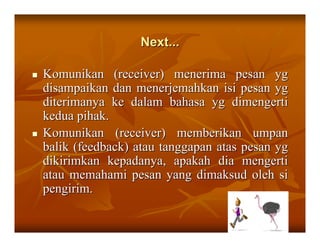 Next...

Komunikan (receiver) menerima pesan yg
disampaikan dan menerjemahkan isi pesan yg
diterimanya ke dalam bahasa yg dimengerti
kedua pihak.
Komunikan (receiver) memberikan umpan
balik (feedback) atau tanggapan atas pesan yg
dikirimkan kepadanya, apakah dia mengerti
atau memahami pesan yang dimaksud oleh si
pengirim.

                                           22
 