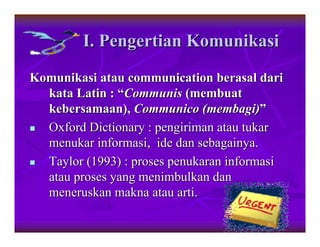 I. Pengertian Komunikasi
Komunikasi atau communication berasal dari
  kata Latin : “Communis (membuat
  kebersamaan), Communico (membagi)”
  Oxford Dictionary : pengiriman atau tukar
  menukar informasi, ide dan sebagainya.
  Taylor (1993) : proses penukaran informasi
  atau proses yang menimbulkan dan
  meneruskan makna atau arti.
                                               3
 
