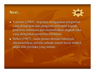 Next…

 Yuwono (1985) : kegiatan mengajukan pengertian
 yang diinginkan dari pengirim informasi kepada
 penerima informasi dan menimbulkan tingkah laku
 yang diinginkan penerima informasi.
 Heber (1987) : suatu proses dimana informasi
 ditransmisikan melalui sebuah sistem lewat simbol,
 tanda atau perilaku yang umum.




                                                      5
 