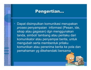 Pengertian...

• Dapat disimpulkan komunikasi merupakan
  proses penyampaian informasi (Pesan, ide,
  sikap atau gagasan) dgn menggunakan
  tanda, simbol/ lambang atau perilaku dari
  komunikator atau penyampai berita, untuk
  mengubah serta membentuk prilaku
  komunikan atau penerima berita ke pola dan
  pemahaman yg dikehendaki bersama.


                                               6
 
