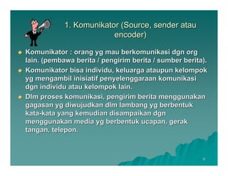 1. Komunikator (Source, sender atau
                         encoder)

Komunikator : orang yg mau berkomunikasi dgn org
lain. (pembawa berita / pengirim berita / sumber berita).
Komunikator bisa individu, keluarga ataupun kelompok
yg mengambil inisiatif penyelenggaraan komunikasi
dgn individu atau kelompok lain.
Dlm proses komunikasi, pengirim berita menggunakan
gagasan yg diwujudkan dlm lambang yg berbentuk
kata-kata yang kemudian disampaikan dgn
menggunakan media yg berbentuk ucapan, gerak
tangan, telepon.



                                                       8
 
