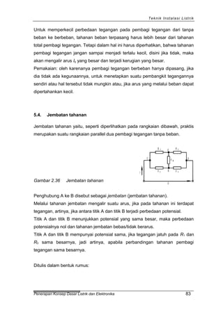 Teknik Instalasi Listrik
Untuk memperkecil perbedaan tegangan pada pembagi tegangan dari tanpa
beban ke berbeban, tahanan beban terpasang harus lebih besar dari tahanan
total pembagi tegangan. Tetapi dalam hal ini harus diperhatikan, bahwa tahanan
pembagi tegangan jangan sampai menjadi terlalu kecil, disini jika tidak, maka
akan mengalir arus Iq yang besar dan terjadi kerugian yang besar.
Pemakaian: oleh karenanya pembagi tegangan berbeban hanya dipasang, jika
dia tidak ada kegunaannya, untuk menetapkan suatu pembangkit tegangannya
sendiri atau hal tersebut tidak mungkin atau, jika arus yang melalui beban dapat
dipertahankan kecil.
5.4. Jembatan tahanan
Jembatan tahanan yaitu, seperti diperlihatkan pada rangkaian dibawah, praktis
merupakan suatu rangkaian parallel dua pembagi tegangan tanpa beban.
Gambar 2.36 Jembatan tahanan U
I
C DR B
R 4R 3
R 2A
B
R 1
Penghubung A ke B disebut sebagai jembatan (jembatan tahanan).
Melalui tahanan jembatan mengalir suatu arus, jika pada tahanan ini terdapat
tegangan, artinya, jika antara titik A dan titik B terjadi perbedaan potensial.
Titik A dan titik B menunjukkan potensial yang sama besar, maka perbedaan
potensialnya nol dan tahanan jembatan bebas/tidak berarus.
Titik A dan titik B mempunyai potensial sama, jika tegangan jatuh pada R1 dan
R3 sama besarnya, jadi artinya, apabila perbandingan tahanan pembagi
tegangan sama besarnya.
Ditulis dalam bentuk rumus:
Penerapan Konsep Dasar Listrik dan Elektronika 83
 