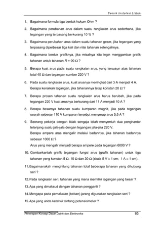 Teknik Instalasi Listrik
1. Bagaimana formula tiga bentuk hukum Ohm ?
2. Bagaimana perubahan arus dalam suatu rangkaian arus sederhana, jika
tegangan yang terpasang berkurang 10 % ?
3. Bagaimana perubahan arus dalam suatu tahanan geser, jika tegangan yang
terpasang diperbesar tiga kali dan nilai tahanan setengahnya.
4. Bagaimana bentuk grafiknya, jika misalnya kita ingin menggambar grafik
tahanan untuk tahanan R = 90 Ω ?
5. Berapa kuat arus pada suatu rangkaian arus, yang tersusun atas tahanan
total 40 Ω dan tegangan sumber 220 V ?
6. Pada suatu rangkaian arus, kuat arusnya meningkat dari 3 A menjadi 4 A.
Berapa kenaikan tegangan, jika tahanannya tetap konstan 20 Ω ?
7. Berapa prosen tahanan suatu rangkaian arus harus berubah, jika pada
tegangan 220 V kuat arusnya berkurang dari 11 A menjadi 10 A ?
8. Berapa besarnya tahanan suatu kumparan magnit, jika pada tegangan
searah sebesar 110 V kumparan tersebut menyerap arus 5,5 A ?
9. Seorang pekerja dengan tidak sengaja telah menyentuh dua penghantar
telanjang suatu jala-jala dengan tegangan jala-jala 220 V.
Berapa ampere arus mengalir melalui badannya, jika tahanan badannya
sebesar 1000 Ω ?
Arus yang mengalir menjadi berapa ampere pada tegangan 6000 V ?
10. Gambarkanlah grafik tegangan fungsi arus (grafik tahanan) untuk tiga
tahanan yang konstan 5 Ω, 10 Ω dan 30 Ω (skala 5 V ≅ 1 cm; 1 A ≅ 1 cm).
11.Bagaimanakah menghitung tahanan total beberapa tahanan yang dihubung
seri ?
12.Pada rangkaian seri, tahanan yang mana memiliki tegangan yang besar ?
13.Apa yang dimaksud dengan tahanan pengganti ?
14.Mengapa pada pemakaian (beban) jarang digunakan rangkaian seri ?
15.Apa yang anda ketahui tentang potensiometer ?
Penerapan Konsep Dasar Listrik dan Elektronika 85
 