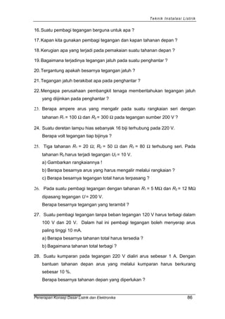 Teknik Instalasi Listrik
16.Suatu pembagi tegangan berguna untuk apa ?
17.Kapan kita gunakan pembagi tegangan dan kapan tahanan depan ?
18.Kerugian apa yang terjadi pada pemakaian suatu tahanan depan ?
19.Bagaimana terjadinya tegangan jatuh pada suatu penghantar ?
20.Tergantung apakah besarnya tegangan jatuh ?
21.Tegangan jatuh berakibat apa pada penghantar ?
22.Mengapa perusahaan pembangkit tenaga memberitahukan tegangan jatuh
yang diijinkan pada penghantar ?
23. Berapa ampere arus yang mengalir pada suatu rangkaian seri dengan
tahanan R1 = 100 Ω dan R2 = 300 Ω pada tegangan sumber 200 V ?
24. Suatu deretan lampu hias sebanyak 16 biji terhubung pada 220 V.
Berapa volt tegangan tiap bijinya ?
25. Tiga tahanan R1 = 20 Ω; R2 = 50 Ω dan R3 = 80 Ω terhubung seri. Pada
tahanan R2 harus terjadi tegangan U2 = 10 V.
a) Gambarkan rangkaiannya !
b) Berapa besarnya arus yang harus mengalir melalui rangkaian ?
c) Berapa besarnya tegangan total harus terpasang ?
26. Pada suatu pembagi tegangan dengan tahanan R1 = 5 MΩ dan R2 = 12 MΩ
dipasang tegangan U = 200 V.
Berapa besarnya tegangan yang terambil ?
27. Suatu pembagi tegangan tanpa beban tegangan 120 V harus terbagi dalam
100 V dan 20 V. Dalam hal ini pembagi tegangan boleh menyerap arus
paling tinggi 10 mA.
a) Berapa besarnya tahanan total harus tersedia ?
b) Bagaimana tahanan total terbagi ?
28. Suatu kumparan pada tegangan 220 V dialiri arus sebesar 1 A. Dengan
bantuan tahanan depan arus yang melalui kumparan harus berkurang
sebesar 10 %.
Berapa besarnya tahanan depan yang diperlukan ?
Penerapan Konsep Dasar Listrik dan Elektronika 86
 