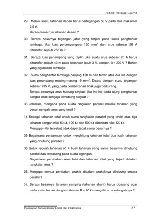 Teknik Instalasi Listrik
29. Melalui suatu tahanan depan harus bertegangan 50 V pada arus maksimal
2,5 A.
Berapa besarnya tahanan depan ?
30. Berapa besarnya tegangan jatuh yang terjadi pada suatu penghantar
tembaga, jika luas penampangnya 120 mm2
dan arus sebesar 50 A
ditransfer sejauh 250 m ?
31. Berapa luas penampang yang dipilih, jika suatu arus sebesar 20 A harus
ditransfer sejauh 40 m pada tegangan jatuh 3 % dengan U = 220 V ? Bahan
yang digunakan tembaga.
32. Suatu penghantar tembaga panjang 150 m dan terdiri atas dua inti dengan
luas penampang masing-masing 16 mm2
. Dicatu dengan suatu tegangan
sebesar 235 V, yang pada pembebanan tidak juga berkurang.
Berapa besarnya arus hubung singkat, jika inti-inti pada ujung penghantar
dengan tidak sengaja terhubung singkat ?
33.Jelaskan, mengapa pada suatu rangkaian parallel melalui tahanan yang
besar mengalir arus yang kecil ?
34. Sebagai tahanan total untuk suatu rangkaian parallel yang terdiri atas tiga
tahanan dengan nilai 50 Ω, 100 Ω, dan 500 Ω diberikan nilai 120 Ω.
Mengapa nilai tersebut tidak dapat tepat sama besarnya ?
35.Bagaimana persamaan untuk menghitung tahanan total dua buah tahanan
yang dihubung parallel ?
36.Untuk sebuah tahanan R, 4 buah tahanan yang sama besarnya dihubung
parallel dan terpasang pada suatu tegangan.
Bagaimana perubahan arus total dan tahanan total yang terjadi didalam
rangkaian arus ?
35. Mengapa semua peralatan, praktis didalam praktiknya dihubung secara
parallel ?
36. Berapa besarnya tahanan samping (tahanan shunt) harus dipasang agar
pada suatu beban dengan tahanan R = 90 Ω mengalir arus setengahnya ?
Penerapan Konsep Dasar Listrik dan Elektronika 87
 
