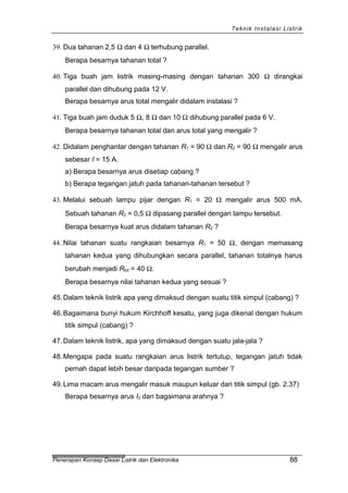 Teknik Instalasi Listrik
39. Dua tahanan 2,5 Ω dan 4 Ω terhubung parallel.
Berapa besarnya tahanan total ?
40. Tiga buah jam listrik masing-masing dengan tahanan 300 Ω dirangkai
parallel dan dihubung pada 12 V.
Berapa besarnya arus total mengalir didalam instalasi ?
41. Tiga buah jam duduk 5 Ω, 8 Ω dan 10 Ω dihubung parallel pada 6 V.
Berapa besarnya tahanan total dan arus total yang mengalir ?
42. Didalam penghantar dengan tahanan R1 = 90 Ω dan R2 = 90 Ω mengalir arus
sebesar I = 15 A.
a) Berapa besarnya arus disetiap cabang ?
b) Berapa tegangan jatuh pada tahanan-tahanan tersebut ?
43. Melalui sebuah lampu pijar dengan R1 = 20 Ω mengalir arus 500 mA.
Sebuah tahanan R2 = 0,5 Ω dipasang parallel dengan lampu tersebut.
Berapa besarnya kuat arus didalam tahanan R2 ?
44. Nilai tahanan suatu rangkaian besarnya R1 = 50 Ω, dengan memasang
tahanan kedua yang dihubungkan secara parallel, tahanan totalnya harus
berubah menjadi Rtot = 40 Ω.
Berapa besarnya nilai tahanan kedua yang sesuai ?
45.Dalam teknik listrik apa yang dimaksud dengan suatu titik simpul (cabang) ?
46.Bagaimana bunyi hukum Kirchhoff kesatu, yang juga dikenal dengan hukum
titik simpul (cabang) ?
47.Dalam teknik listrik, apa yang dimaksud dengan suatu jala-jala ?
48.Mengapa pada suatu rangkaian arus listrik tertutup, tegangan jatuh tidak
pernah dapat lebih besar daripada tegangan sumber ?
49.Lima macam arus mengalir masuk maupun keluar dari titik simpul (gb. 2.37)
Berapa besarnya arus I2 dan bagaimana arahnya ?
Penerapan Konsep Dasar Listrik dan Elektronika 88
 