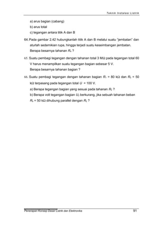 Teknik Instalasi Listrik
a) arus bagian (cabang)
b) arus total
c) tegangan antara titik A dan B
64.Pada gambar 2.42 hubungkanlah titik A dan B melalui suatu “jembatan” dan
aturlah sedemikian rupa, hingga terjadi suatu keseimbangan jembatan.
Berapa besarnya tahanan R4 ?
65. Suatu pembagi tegangan dengan tahanan total 3 MΩ pada tegangan total 60
V harus menampilkan suatu tegangan bagian sebesar 5 V.
Berapa besarnya tahanan bagian ?
66. Suatu pembagi tegangan dengan tahanan bagian R1 = 80 kΩ dan R2 = 50
kΩ terpasang pada tegangan total U = 100 V.
a) Berapa tegangan bagian yang sesuai pada tahanan R2 ?
b) Berapa volt tegangan bagian U2 berkurang, jika sebuah tahanan beban
Rb = 50 kΩ dihubung parallel dengan R2 ?
Penerapan Konsep Dasar Listrik dan Elektronika 91
 
