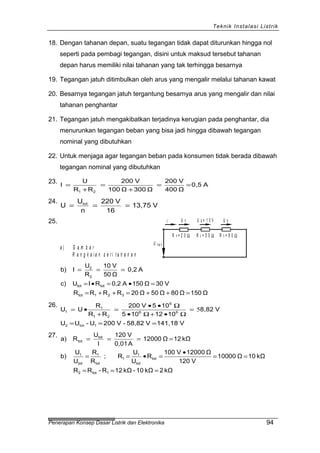 Teknik Instalasi Listrik
18. Dengan tahanan depan, suatu tegangan tidak dapat diturunkan hingga nol
seperti pada pembagi tegangan, disini untuk maksud tersebut tahanan
depan harus memiliki nilai tahanan yang tak terhingga besarnya
19. Tegangan jatuh ditimbulkan oleh arus yang mengalir melalui tahanan kawat
20. Besarnya tegangan jatuh tergantung besarnya arus yang mengalir dan nilai
tahanan penghantar
21. Tegangan jatuh mengakibatkan terjadinya kerugian pada penghantar, dia
menurunkan tegangan beban yang bisa jadi hingga dibawah tegangan
nominal yang dibutuhkan
22. Untuk menjaga agar tegangan beban pada konsumen tidak berada dibawah
tegangan nominal yang dibutuhkan
23.
A0,5
Ω400
V200
Ω300Ω100
V200
RR
U
I
21
==
+
=
+
=
24.
V13,75
16
V220
n
U
U tot
===
25.
a ) G a m b a r
R a n g k a i a n s e r i t a h a n a n
I
U
R 1 = 2 0 Ω
U 1 U 2 = 1 0 V U 3
t o t
R 2 = 5 0 Ω R 3 = 8 0 Ω
Ω150Ω80Ω50Ω20RRRR
V30Ω150A0,2RIUc)
A0,2
Ω50
V10
R
U
Ib)
321tot
tottot
2
2
=++=++=
=•=•=
===
26.
V141,18V58,82-V200U-UU
V8,82
1012105
105V200
RR
R
UU
1tot2
66
6
21
1
1
===
=
Ω•+Ω•
Ω••
=
+
•= 5
27.
kΩ2kΩ10-kΩ12R-RR
kΩ10Ω10000
V120
Ω12000V100
R
U
U
R;
R
R
U
U
b)
kΩ12Ω12000
A0,01
V120
I
U
Ra)
1tot2
tot
tot
1
1
tot
1
tot
1
tot
tot
===
==
•
=•==
====
Penerapan Konsep Dasar Listrik dan Elektronika 94
 