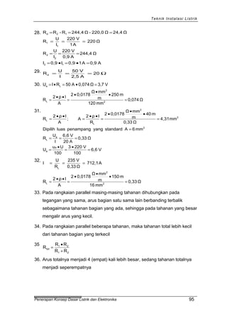 Teknik Instalasi Listrik
28.
A0,9A10,9I0,9I
Ω244,4
A0,9
V220
I
U
R
Ω220
A1
V220
I
U
R
Ω24,4Ω220,0-Ω244,4R-RR
12
2
2
1
1
12d
=•=•=
===
===
===
29. Ω=== 20
A2,5
V50
I
U
Rd
30.
Ω0,074
mm120
m250
m
mmΩ
0,01782
A
lρ2
R
V3,7Ω0,074A50RIU
2
2
L
La
=
•
•
•
=
••
=
=•=•=
31.
V6,6
100
V2203
100
Uu
U
Ω0,33
A20
V6,6
I
U
R
mm6AstandardyangpenampangluasDipilih
mm4,31
Ω0,33
m40
m
mmΩ
0,01782
R
lρ2
A;
A
lρ2
R
a
a
a
L
2
2
2
L
L
=
•
=
•
=
===
=
=
•
•
•
=
••
=
••
=
32.
Ω0,33
mm16
m150
m
mmΩ
0,01782
A
lρ2
R
A712,1
Ω0,33
V235
R
U
I
2
2
L
L
=
•
•
•
=
••
=
===
33. Pada rangkaian parallel masing-masing tahanan dihubungkan pada
tegangan yang sama, arus bagian satu sama lain berbanding terbalik
sebagaimana tahanan bagian yang ada, sehingga pada tahanan yang besar
mengalir arus yang kecil.
34. Pada rangkaian parallel beberapa tahanan, maka tahanan total lebih kecil
dari tahanan bagian yang terkecil
35
21
21
tot
RR
RR
R
+
•
=
36. Arus totalnya menjadi 4 (empat) kali lebih besar, sedang tahanan totalnya
menjadi seperempatnya
Penerapan Konsep Dasar Listrik dan Elektronika 95
 