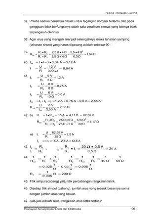 Teknik Instalasi Listrik
37. Praktis semua peralatan dibuat untuk tegangan nominal tertentu dan pada
gangguan tidak berfungsinya salah satu peralatan semua yang lainnya tidak
terpengaruh olehnya
38. Agar arus yang mengalir menjadi setengahnya maka tahanan samping
(tahanan shunt) yang harus dipasang adalah sebesar 90 
39.
Ω1,54
Ω6,5
Ω42,5
Ω4Ω2,5
Ω4Ω2,5
RR
RR
R
2
21
21
tot =
•
=
+
•
=
+
•
=
40.
A0,04
300
V12
R
U
I
A0,12A0,04IItot
=
Ω
==
=•=•= 33
41.
Ω2,35
A2,55
V6
I
U
R
A2,55A0,6A0,75A1,2IIII
A0,6
Ω10
V6
R
U
I
A0,75
Ω8
V6
R
U
I
A1,2
Ω5
V6
R
U
I
tot
tot
321tot
3
3
2
2
1
1
===
=++=++=
===
===
===
42.
A12,5A2,5-A15I-II
A2,5
Ω25
V62,55
R
U
Ia)
Ω4,17
Ω30
Ω125
Ω5Ω25
Ω5Ω25
RR
RR
R
V62,55Ω4,17A15RIUb)
12
1
1
2
21
21
tot
tot
===
===
==
+
•
=
+
•
=
=•=•=
43.
A01 2
Ω0,5
A0,520
I
R
R
I;
R
R
I
I
2
1
2
2
1
1
2
=
•Ω
=•==
44.
Ω200Ω
0,005
1
R
Ω
1
0,005
Ω
1
0,02-
Ω
1
0,025
Ω50
1
Ω40
1
R
1
R
1
R
1
;
R
1
R
1
R
1
2
1tot221tot
==
==
−=−=+=
45. Titik simpul (cabang) yaitu titik percabangan rangkaian listrik.
46. Disetiap titik simpul (cabang), jumlah arus yang masuk besarnya sama
dengan jumlah arus yang keluar.
47. Jala-jala adalah suatu rangkaian arus listrik tertutup.
Penerapan Konsep Dasar Listrik dan Elektronika 96
 