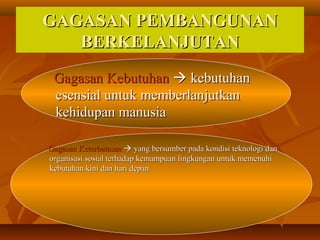 GAGASAN PEMBANGUNANGAGASAN PEMBANGUNAN
BERKELANJUTANBERKELANJUTAN
Gagasan KebutuhanGagasan Kebutuhan  kebutuhankebutuhan
esensial untuk memberlanjutkanesensial untuk memberlanjutkan
kehidupan manusiakehidupan manusia
Gagasan KeterbatasanGagasan Keterbatasan  yang bersumber pada kondisi teknologi danyang bersumber pada kondisi teknologi dan
organisasi sosial terhadap kemampuan lingkungan untuk memenuhiorganisasi sosial terhadap kemampuan lingkungan untuk memenuhi
kebutuhan kini dan hari depankebutuhan kini dan hari depan
 