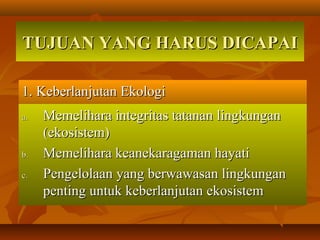 TUJUAN YANG HARUS DICAPAITUJUAN YANG HARUS DICAPAI
1. Keberlanjutan Ekologi1. Keberlanjutan Ekologi
a.a. Memelihara integritas tatanan lingkunganMemelihara integritas tatanan lingkungan
(ekosistem)(ekosistem)
b.b. Memelihara keanekaragaman hayatiMemelihara keanekaragaman hayati
c.c. Pengelolaan yang berwawasan lingkunganPengelolaan yang berwawasan lingkungan
penting untuk keberlanjutan ekosistempenting untuk keberlanjutan ekosistem
 