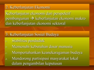 2. Keberlanjutan Ekonomi2. Keberlanjutan Ekonomi
Keberlanjutan ekonomi dari perspektifKeberlanjutan ekonomi dari perspektif
pembangunanpembangunan  keberlanjutan ekonomi makrokeberlanjutan ekonomi makro
dan keberlanjutan ekonomi sektoraldan keberlanjutan ekonomi sektoral
3. Keberlanjutan Sosial Budaya3. Keberlanjutan Sosial Budaya
a.a. Stabilitas pendudukStabilitas penduduk
b.b. Memenuhi kebutuhan dasar manusiaMemenuhi kebutuhan dasar manusia
c.c. Mempertahankan keanekaragaman budayaMempertahankan keanekaragaman budaya
d.d. Mendorong partisipasi masyarakat lokalMendorong partisipasi masyarakat lokal
dalam pengambilan keputusandalam pengambilan keputusan
 