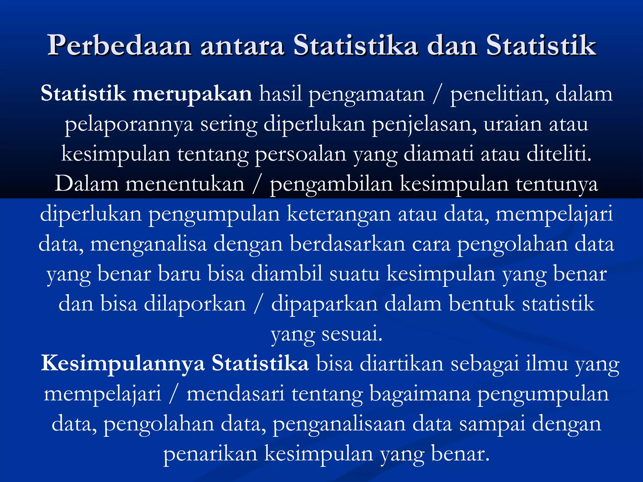 Perbedaan antara Statistika dan StatistikPerbedaan antara Statistika dan Statistik
Statistik merupakan hasil pengamatan / penelitian, dalam
pelaporannya sering diperlukan penjelasan, uraian atau
kesimpulan tentang persoalan yang diamati atau diteliti.
Dalam menentukan / pengambilan kesimpulan tentunya
diperlukan pengumpulan keterangan atau data, mempelajari
data, menganalisa dengan berdasarkan cara pengolahan data
yang benar baru bisa diambil suatu kesimpulan yang benar
dan bisa dilaporkan / dipaparkan dalam bentuk statistik
yang sesuai.
Kesimpulannya Statistika bisa diartikan sebagai ilmu yang
mempelajari / mendasari tentang bagaimana pengumpulan
data, pengolahan data, penganalisaan data sampai dengan
penarikan kesimpulan yang benar.
 