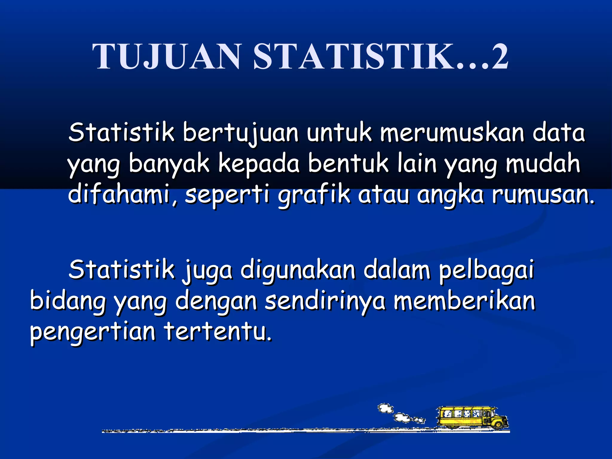 TUJUAN STATISTIK…2
Statistik bertujuan untuk merumuskan dataStatistik bertujuan untuk merumuskan data
yang banyak kepada bentuk lain yang mudahyang banyak kepada bentuk lain yang mudah
difahami, seperti grafik atau angka rumusan.difahami, seperti grafik atau angka rumusan.
Statistik juga digunakan dalam pelbagaiStatistik juga digunakan dalam pelbagai
bidang yang dengan sendirinya memberikanbidang yang dengan sendirinya memberikan
pengertian tertentu.pengertian tertentu.
 