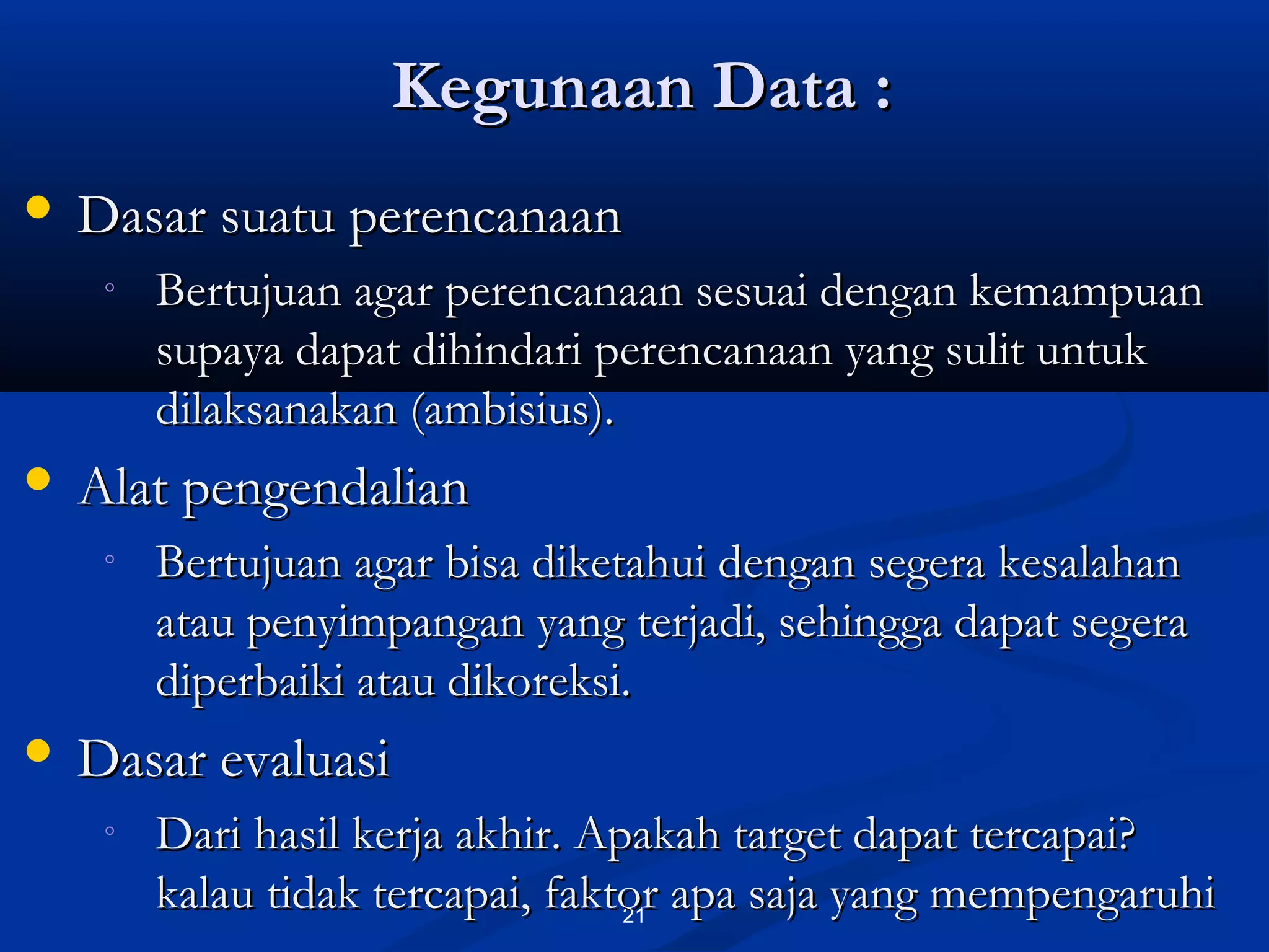 Kegunaan Data :Kegunaan Data :
21
 Dasar suatu perencanaanDasar suatu perencanaan
◦ Bertujuan agar perencanaan sesuai dengan kemampuanBertujuan agar perencanaan sesuai dengan kemampuan
supaya dapat dihindari perencanaan yang sulit untuksupaya dapat dihindari perencanaan yang sulit untuk
dilaksanakan (ambisius).dilaksanakan (ambisius).
 Alat pengendalianAlat pengendalian
◦ Bertujuan agar bisa diketahui dengan segera kesalahanBertujuan agar bisa diketahui dengan segera kesalahan
atau penyimpangan yang terjadi, sehingga dapat segeraatau penyimpangan yang terjadi, sehingga dapat segera
diperbaiki atau dikoreksi.diperbaiki atau dikoreksi.
 Dasar evaluasiDasar evaluasi
◦ Dari hasil kerja akhir. Apakah target dapat tercapai?Dari hasil kerja akhir. Apakah target dapat tercapai?
kalau tidak tercapai, faktor apa saja yang mempengaruhikalau tidak tercapai, faktor apa saja yang mempengaruhi
 