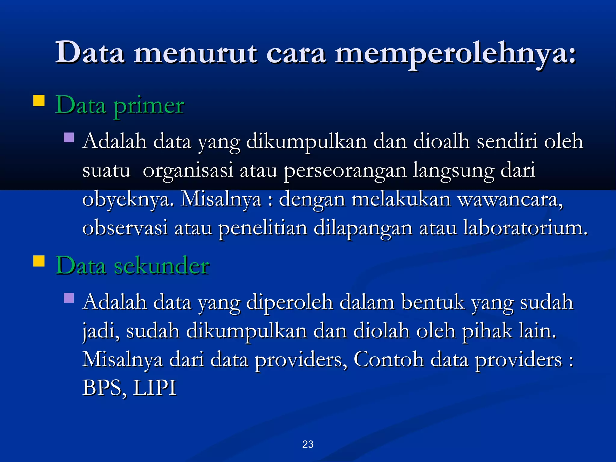 Data menurut cara memperolehnya:Data menurut cara memperolehnya:
23
 Data primerData primer
 Adalah data yang dikumpulkan dan dioalh sendiri olehAdalah data yang dikumpulkan dan dioalh sendiri oleh
suatu organisasi atau perseorangan langsung darisuatu organisasi atau perseorangan langsung dari
obyeknya. Misalnya : dengan melakukan wawancara,obyeknya. Misalnya : dengan melakukan wawancara,
observasi atau penelitian dilapangan atau laboratorium.observasi atau penelitian dilapangan atau laboratorium.
 Data sekunderData sekunder
 Adalah data yang diperoleh dalam bentuk yang sudahAdalah data yang diperoleh dalam bentuk yang sudah
jadi, sudah dikumpulkan dan diolah oleh pihak lain.jadi, sudah dikumpulkan dan diolah oleh pihak lain.
Misalnya dari data providers, Contoh data providers :Misalnya dari data providers, Contoh data providers :
BPS, LIPIBPS, LIPI
 