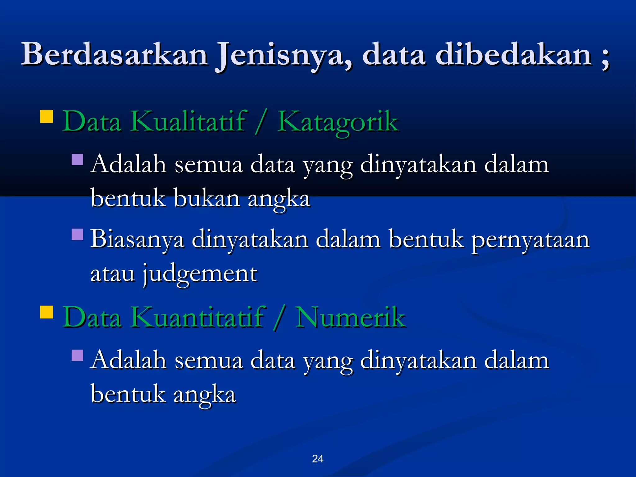Berdasarkan Jenisnya, data dibedakan ;Berdasarkan Jenisnya, data dibedakan ;
24
 Data Kualitatif / KatagorikData Kualitatif / Katagorik
 Adalah semua data yang dinyatakan dalamAdalah semua data yang dinyatakan dalam
bentuk bukan angkabentuk bukan angka
 Biasanya dinyatakan dalam bentuk pernyataanBiasanya dinyatakan dalam bentuk pernyataan
atau judgementatau judgement
 Data Kuantitatif / NumerikData Kuantitatif / Numerik
 Adalah semua data yang dinyatakan dalamAdalah semua data yang dinyatakan dalam
bentuk angkabentuk angka
 