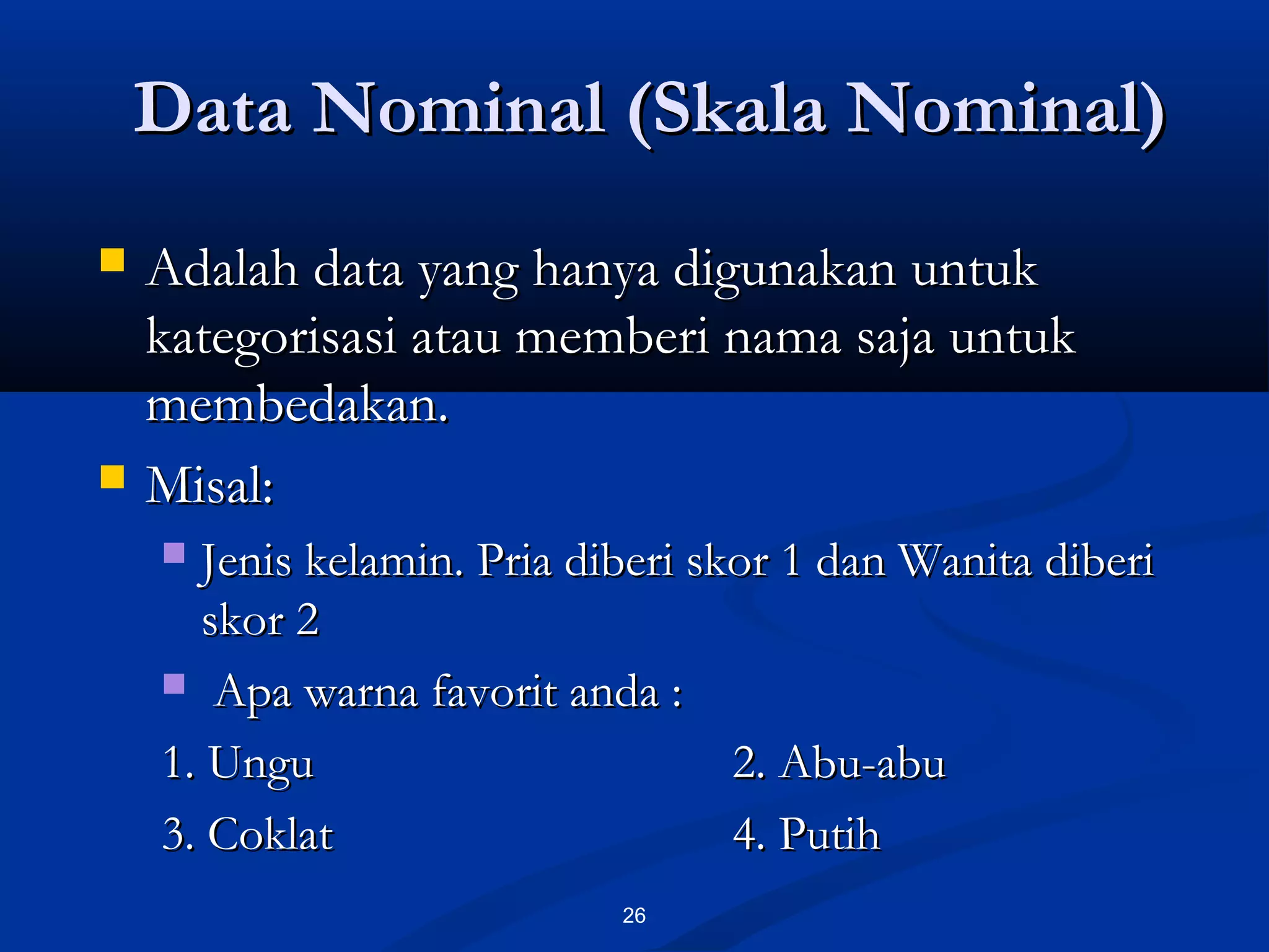 Data Nominal (Skala Nominal)Data Nominal (Skala Nominal)
26
 Adalah data yang hanya digunakan untukAdalah data yang hanya digunakan untuk
kategorisasi atau memberi nama saja untukkategorisasi atau memberi nama saja untuk
membedakan.membedakan.
 Misal:Misal:
 Jenis kelamin. Pria diberi skor 1 dan Wanita diberiJenis kelamin. Pria diberi skor 1 dan Wanita diberi
skor 2skor 2
 Apa warna favorit anda :Apa warna favorit anda :
1. Ungu1. Ungu 2. Abu-abu2. Abu-abu
3. Coklat3. Coklat 4. Putih4. Putih
 