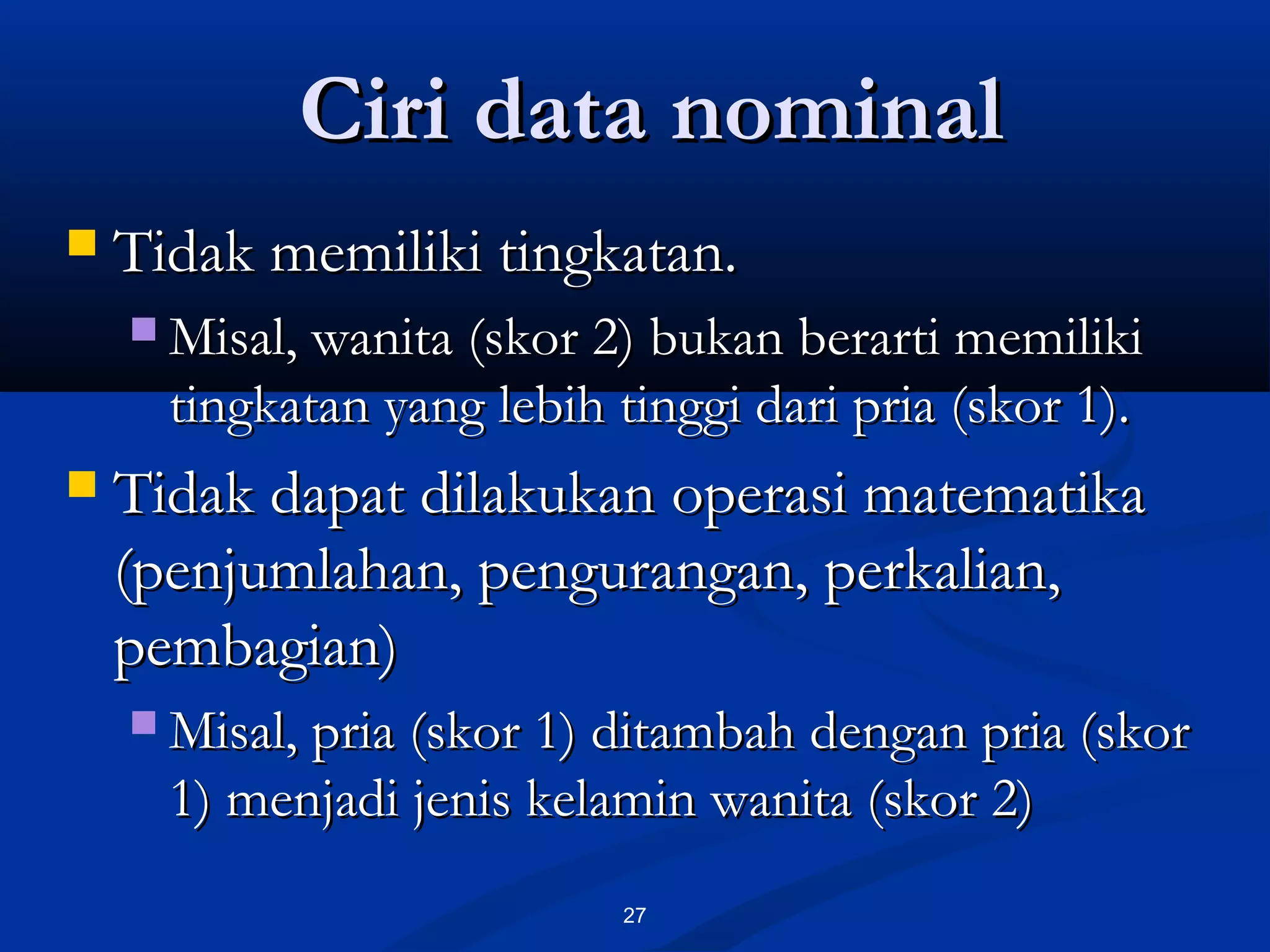 Ciri data nominalCiri data nominal
27
 Tidak memiliki tingkatan.Tidak memiliki tingkatan.
 Misal, wanita (skor 2) bukan berarti memilikiMisal, wanita (skor 2) bukan berarti memiliki
tingkatan yang lebih tinggi dari pria (skor 1).tingkatan yang lebih tinggi dari pria (skor 1).
 Tidak dapat dilakukan operasi matematikaTidak dapat dilakukan operasi matematika
(penjumlahan, pengurangan, perkalian,(penjumlahan, pengurangan, perkalian,
pembagian)pembagian)
 Misal, pria (skor 1) ditambah dengan pria (skorMisal, pria (skor 1) ditambah dengan pria (skor
1) menjadi jenis kelamin wanita (skor 2)1) menjadi jenis kelamin wanita (skor 2)
 
