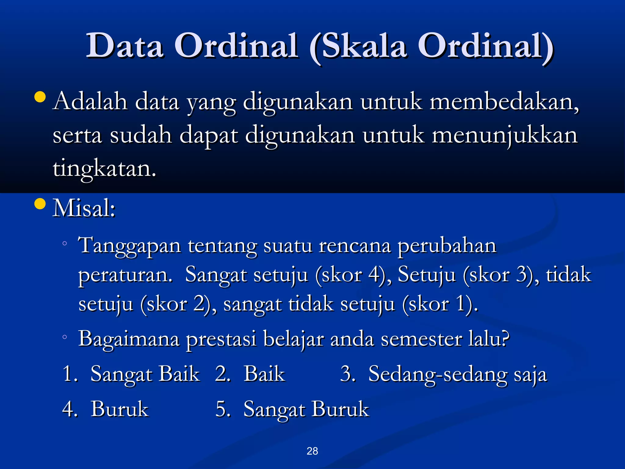 Data Ordinal (Skala Ordinal)Data Ordinal (Skala Ordinal)
28
Adalah data yang digunakan untuk membedakan,Adalah data yang digunakan untuk membedakan,
serta sudah dapat digunakan untuk menunjukkanserta sudah dapat digunakan untuk menunjukkan
tingkatan.tingkatan.
Misal:Misal:
◦ Tanggapan tentang suatu rencana perubahanTanggapan tentang suatu rencana perubahan
peraturan. Sangat setuju (skor 4), Setuju (skor 3), tidakperaturan. Sangat setuju (skor 4), Setuju (skor 3), tidak
setuju (skor 2), sangat tidak setuju (skor 1).setuju (skor 2), sangat tidak setuju (skor 1).
◦ Bagaimana prestasi belajar anda semester lalu?Bagaimana prestasi belajar anda semester lalu?
1. Sangat Baik1. Sangat Baik 2. Baik2. Baik 3. Sedang-sedang saja3. Sedang-sedang saja
4. Buruk4. Buruk 5. Sangat Buruk5. Sangat Buruk
 