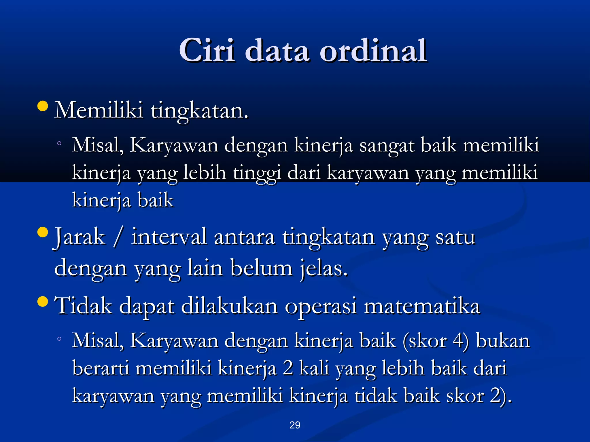 Ciri data ordinalCiri data ordinal
29
Memiliki tingkatan.Memiliki tingkatan.
◦ Misal, Karyawan dengan kinerja sangat baik memilikiMisal, Karyawan dengan kinerja sangat baik memiliki
kinerja yang lebih tinggi dari karyawan yang memilikikinerja yang lebih tinggi dari karyawan yang memiliki
kinerja baikkinerja baik
Jarak / interval antara tingkatan yang satuJarak / interval antara tingkatan yang satu
dengan yang lain belum jelas.dengan yang lain belum jelas.
Tidak dapat dilakukan operasi matematikaTidak dapat dilakukan operasi matematika
◦ Misal, Karyawan dengan kinerja baik (skor 4) bukanMisal, Karyawan dengan kinerja baik (skor 4) bukan
berarti memiliki kinerja 2 kali yang lebih baik dariberarti memiliki kinerja 2 kali yang lebih baik dari
karyawan yang memiliki kinerja tidak baik skor 2).karyawan yang memiliki kinerja tidak baik skor 2).
 