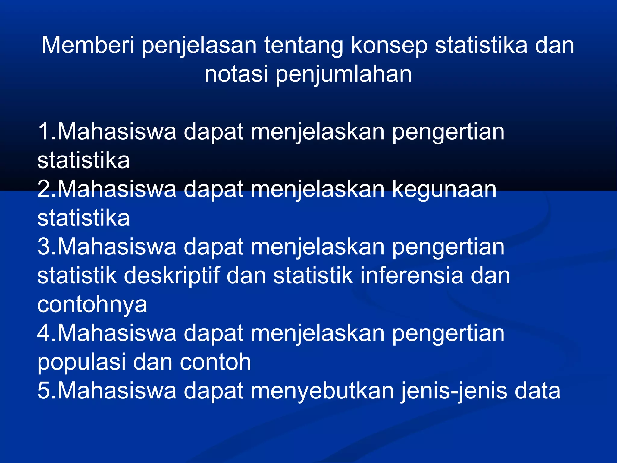 Memberi penjelasan tentang konsep statistika dan
notasi penjumlahan
1.Mahasiswa dapat menjelaskan pengertian
statistika
2.Mahasiswa dapat menjelaskan kegunaan
statistika
3.Mahasiswa dapat menjelaskan pengertian
statistik deskriptif dan statistik inferensia dan
contohnya
4.Mahasiswa dapat menjelaskan pengertian
populasi dan contoh
5.Mahasiswa dapat menyebutkan jenis-jenis data
 