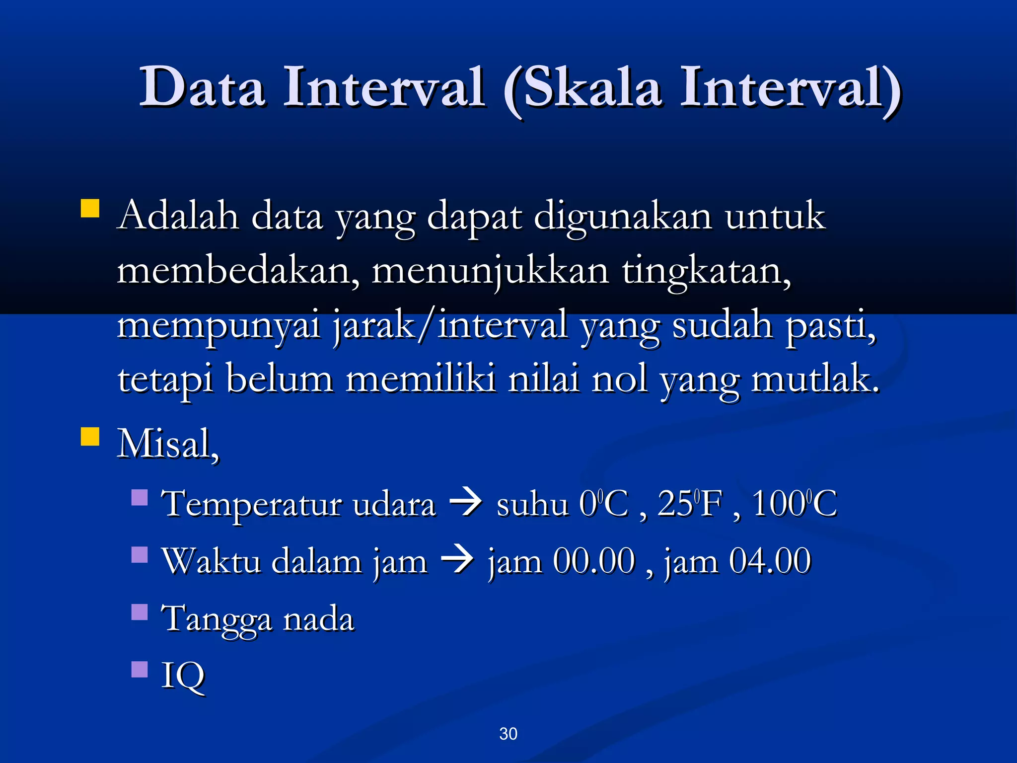 Data Interval (Skala Interval)Data Interval (Skala Interval)
30
 Adalah data yang dapat digunakan untukAdalah data yang dapat digunakan untuk
membedakan, menunjukkan tingkatan,membedakan, menunjukkan tingkatan,
mempunyai jarak/interval yang sudah pasti,mempunyai jarak/interval yang sudah pasti,
tetapi belum memiliki nilai nol yang mutlak.tetapi belum memiliki nilai nol yang mutlak.
 Misal,Misal,
 Temperatur udaraTemperatur udara  suhu 0suhu 000
C , 25C , 2500
F , 100F , 10000
CC
 Waktu dalam jamWaktu dalam jam  jam 00.00 , jam 04.00jam 00.00 , jam 04.00
 Tangga nadaTangga nada
 IQIQ
 