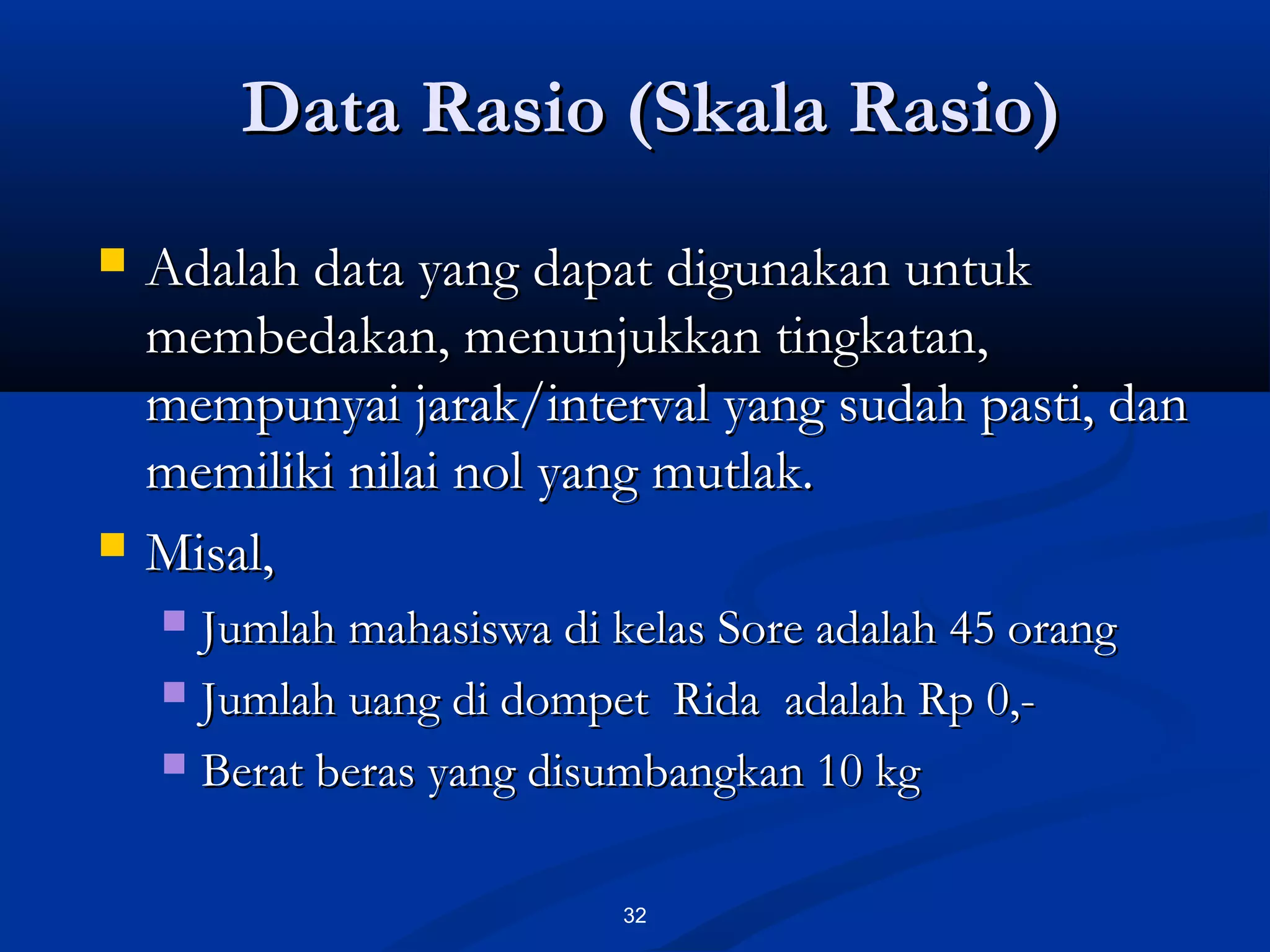 Data Rasio (Skala Rasio)Data Rasio (Skala Rasio)
32
 Adalah data yang dapat digunakan untukAdalah data yang dapat digunakan untuk
membedakan, menunjukkan tingkatan,membedakan, menunjukkan tingkatan,
mempunyai jarak/interval yang sudah pasti, danmempunyai jarak/interval yang sudah pasti, dan
memiliki nilai nol yang mutlak.memiliki nilai nol yang mutlak.
 Misal,Misal,
 Jumlah mahasiswa di kelas Sore adalah 45 orangJumlah mahasiswa di kelas Sore adalah 45 orang
 Jumlah uang di dompet Rida adalah Rp 0,-Jumlah uang di dompet Rida adalah Rp 0,-
 Berat beras yang disumbangkan 10 kgBerat beras yang disumbangkan 10 kg
 