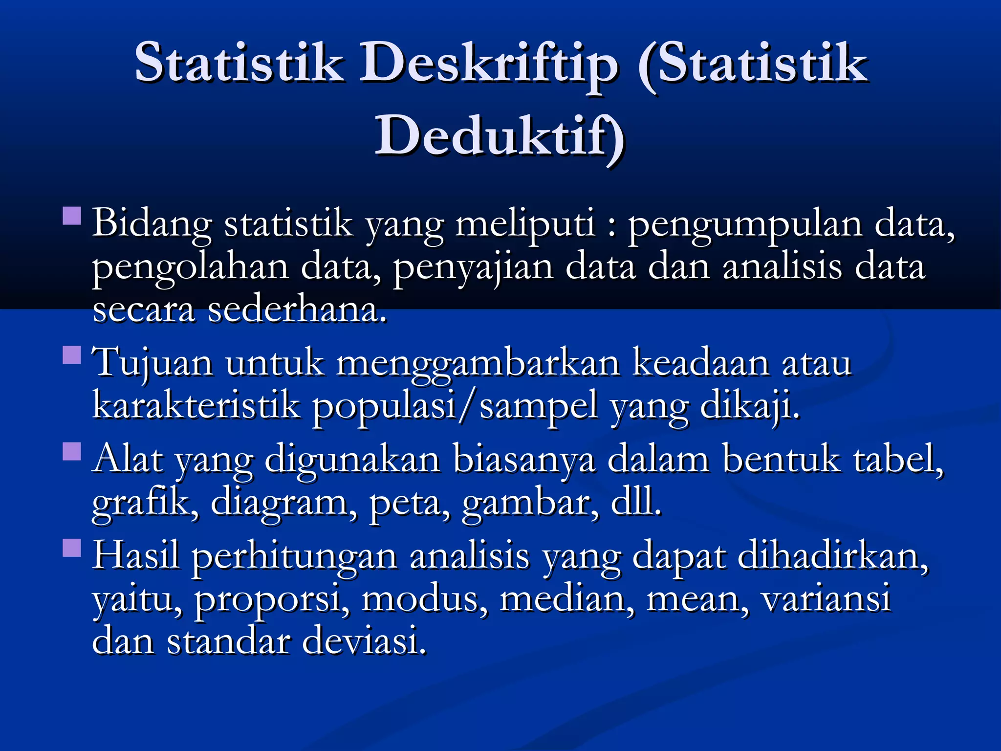 Statistik Deskriftip (StatistikStatistik Deskriftip (Statistik
Deduktif)Deduktif)
 Bidang statistik yang meliputi : pengumpulan data,Bidang statistik yang meliputi : pengumpulan data,
pengolahan data, penyajian data dan analisis datapengolahan data, penyajian data dan analisis data
secara sederhana.secara sederhana.
 Tujuan untuk menggambarkan keadaan atauTujuan untuk menggambarkan keadaan atau
karakteristik populasi/sampel yang dikaji.karakteristik populasi/sampel yang dikaji.
 Alat yang digunakan biasanya dalam bentuk tabel,Alat yang digunakan biasanya dalam bentuk tabel,
grafik, diagram, peta, gambar, dll.grafik, diagram, peta, gambar, dll.
 Hasil perhitungan analisis yang dapat dihadirkan,Hasil perhitungan analisis yang dapat dihadirkan,
yaitu, proporsi, modus, median, mean, variansiyaitu, proporsi, modus, median, mean, variansi
dan standar deviasi.dan standar deviasi.
 