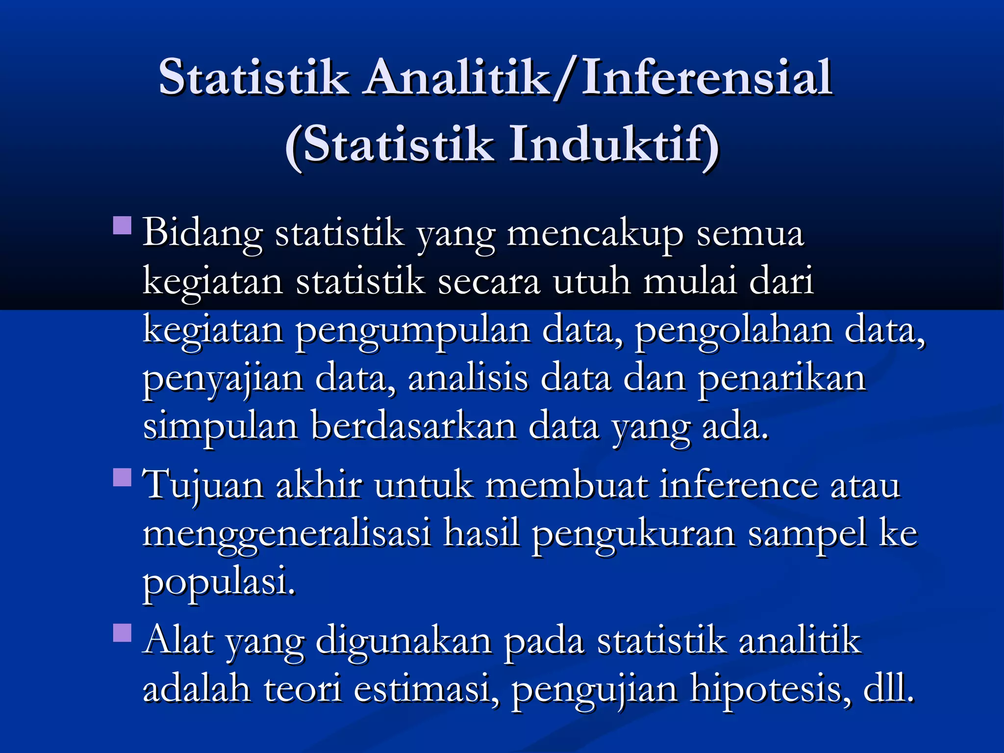 Statistik Analitik/InferensialStatistik Analitik/Inferensial
(Statistik Induktif)(Statistik Induktif)
 Bidang statistik yang mencakup semuaBidang statistik yang mencakup semua
kegiatan statistik secara utuh mulai darikegiatan statistik secara utuh mulai dari
kegiatan pengumpulan data, pengolahan data,kegiatan pengumpulan data, pengolahan data,
penyajian data, analisis data dan penarikanpenyajian data, analisis data dan penarikan
simpulan berdasarkan data yang ada.simpulan berdasarkan data yang ada.
 Tujuan akhir untuk membuat inference atauTujuan akhir untuk membuat inference atau
menggeneralisasi hasil pengukuran sampel kemenggeneralisasi hasil pengukuran sampel ke
populasi.populasi.
 Alat yang digunakan pada statistik analitikAlat yang digunakan pada statistik analitik
adalah teori estimasi, pengujian hipotesis, dll.adalah teori estimasi, pengujian hipotesis, dll.
 