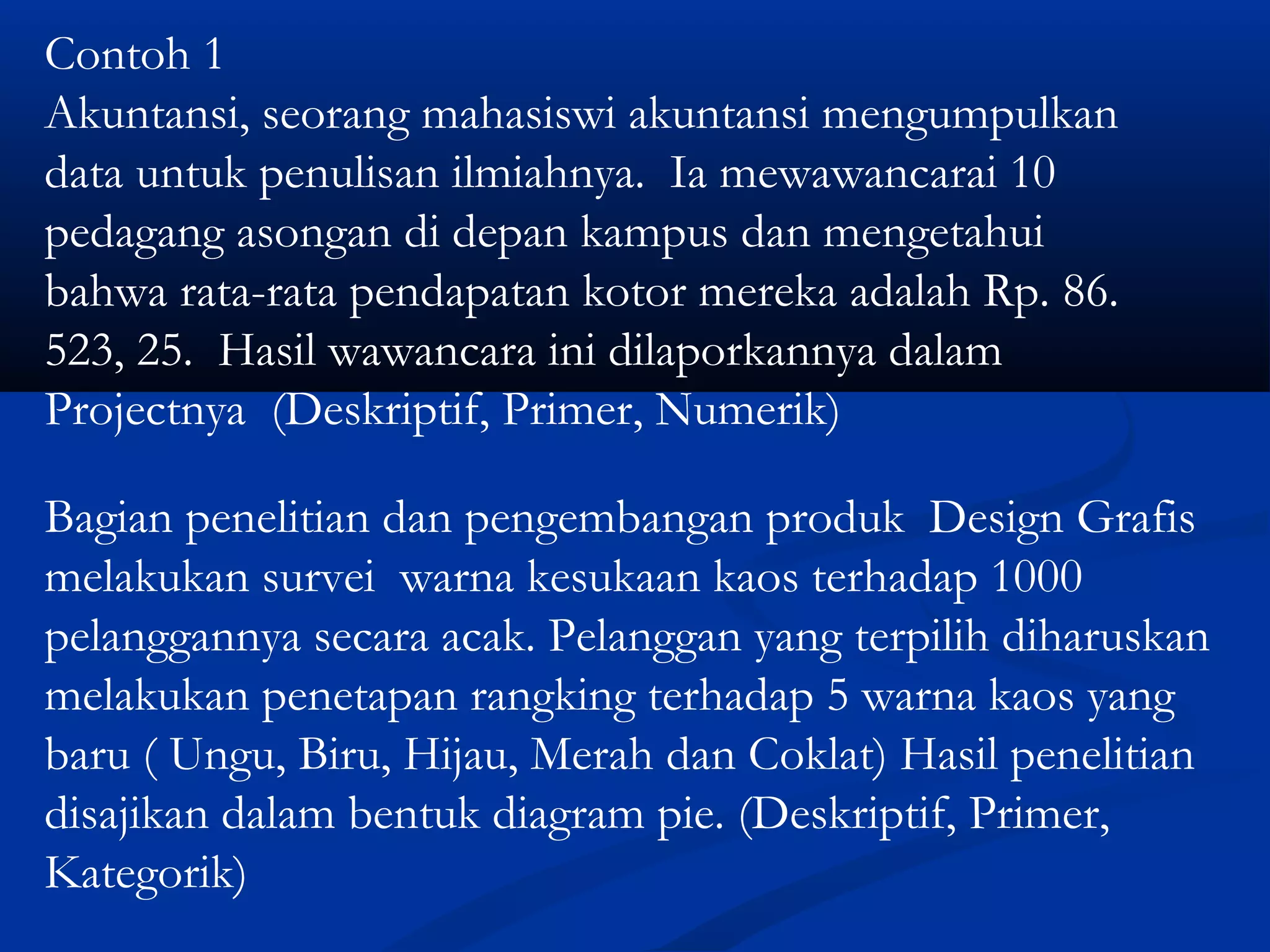 Contoh 1
Akuntansi, seorang mahasiswi akuntansi mengumpulkan
data untuk penulisan ilmiahnya. Ia mewawancarai 10
pedagang asongan di depan kampus dan mengetahui
bahwa rata-rata pendapatan kotor mereka adalah Rp. 86.
523, 25. Hasil wawancara ini dilaporkannya dalam
Projectnya (Deskriptif, Primer, Numerik)
Bagian penelitian dan pengembangan produk Design Grafis
melakukan survei warna kesukaan kaos terhadap 1000
pelanggannya secara acak. Pelanggan yang terpilih diharuskan
melakukan penetapan rangking terhadap 5 warna kaos yang
baru ( Ungu, Biru, Hijau, Merah dan Coklat) Hasil penelitian
disajikan dalam bentuk diagram pie. (Deskriptif, Primer,
Kategorik)
 