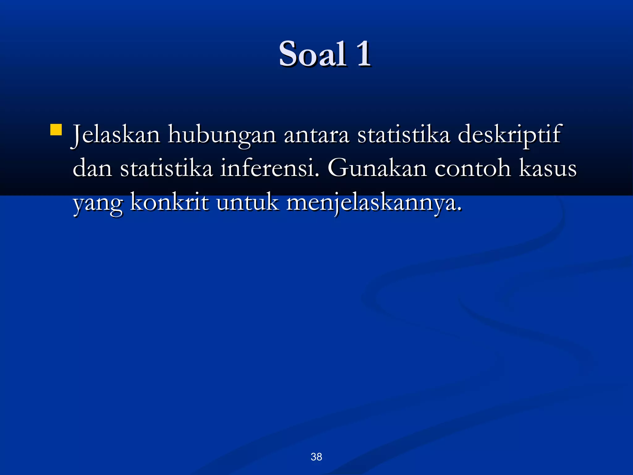 Soal 1Soal 1
38
 Jelaskan hubungan antara statistika deskriptifJelaskan hubungan antara statistika deskriptif
dan statistika inferensi. Gunakan contoh kasusdan statistika inferensi. Gunakan contoh kasus
yang konkrit untuk menjelaskannya.yang konkrit untuk menjelaskannya.
 
