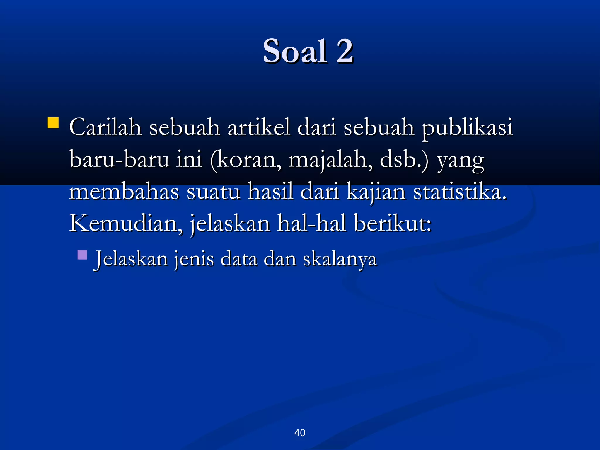 Soal 2Soal 2
40
 Carilah sebuah artikel dari sebuah publikasiCarilah sebuah artikel dari sebuah publikasi
baru-baru ini (koran, majalah, dsb.) yangbaru-baru ini (koran, majalah, dsb.) yang
membahas suatu hasil dari kajian statistika.membahas suatu hasil dari kajian statistika.
Kemudian, jelaskan hal-hal berikut:Kemudian, jelaskan hal-hal berikut:
 Jelaskan jenis data dan skalanyaJelaskan jenis data dan skalanya
 