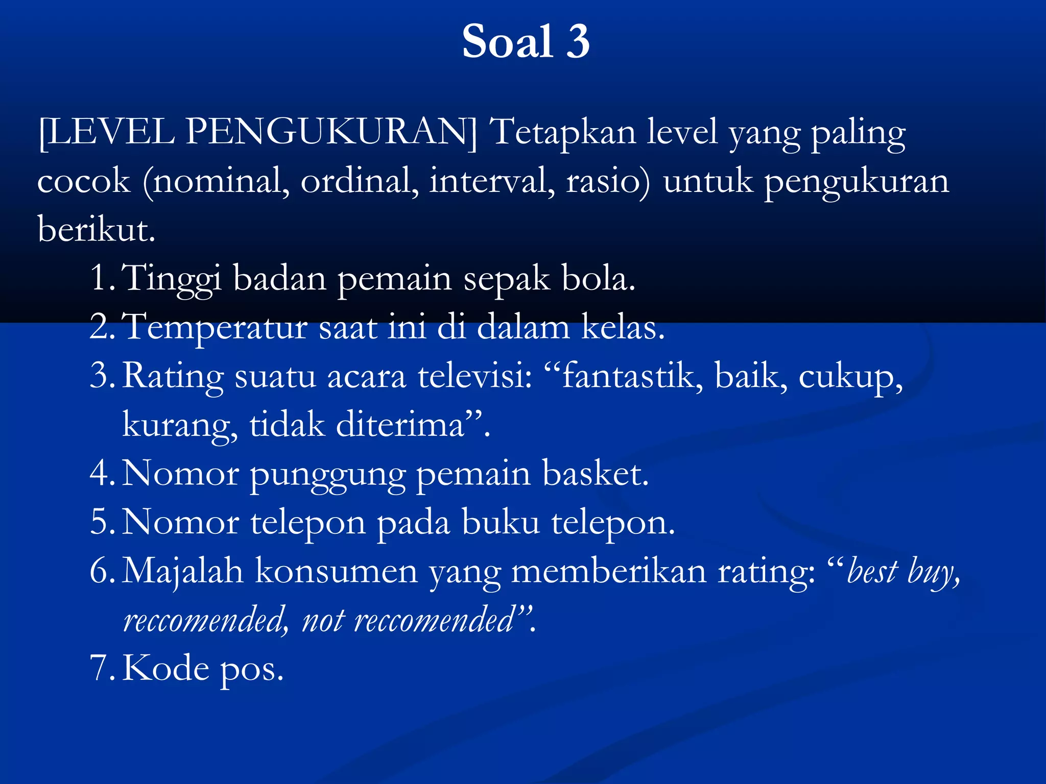 Soal 3
[LEVEL PENGUKURAN] Tetapkan level yang paling
cocok (nominal, ordinal, interval, rasio) untuk pengukuran
berikut.
1.Tinggi badan pemain sepak bola.
2.Temperatur saat ini di dalam kelas.
3.Rating suatu acara televisi: “fantastik, baik, cukup,
kurang, tidak diterima”.
4.Nomor punggung pemain basket.
5.Nomor telepon pada buku telepon.
6.Majalah konsumen yang memberikan rating: “best buy,
reccomended, not reccomended”.
7.Kode pos.
 