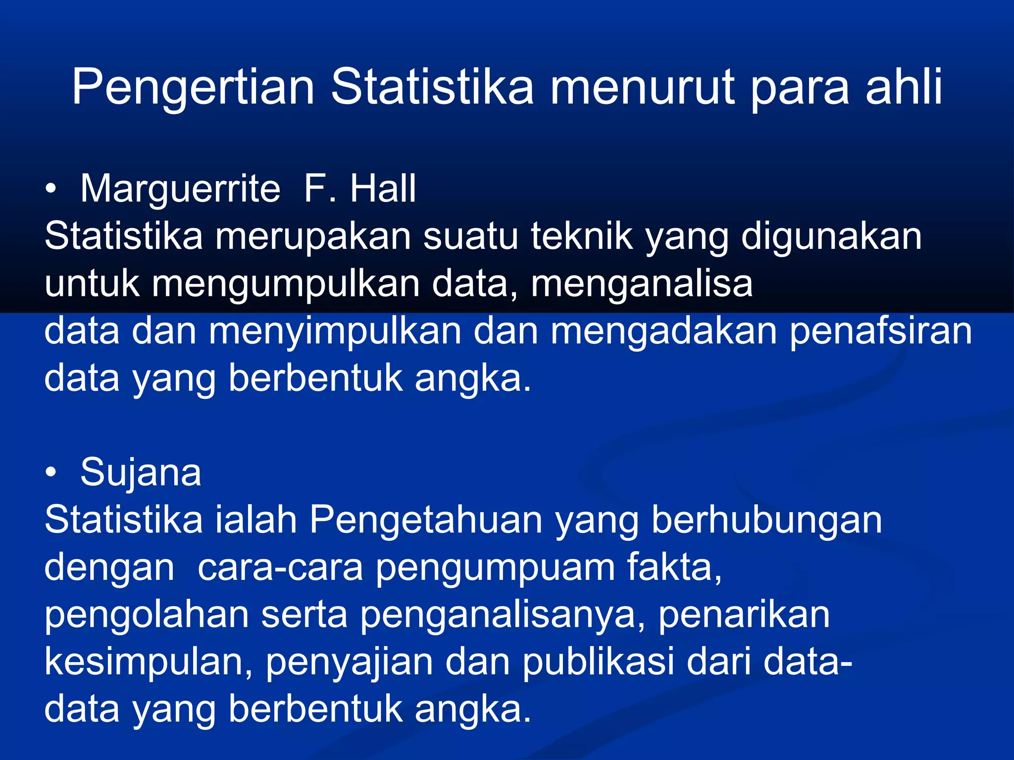 Pengertian Statistika menurut para ahli
• Marguerrite F. Hall
Statistika merupakan suatu teknik yang digunakan
untuk mengumpulkan data, menganalisa
data dan menyimpulkan dan mengadakan penafsiran
data yang berbentuk angka.
• Sujana
Statistika ialah Pengetahuan yang berhubungan
dengan cara-cara pengumpuam fakta,
pengolahan serta penganalisanya, penarikan
kesimpulan, penyajian dan publikasi dari data-
data yang berbentuk angka.
 