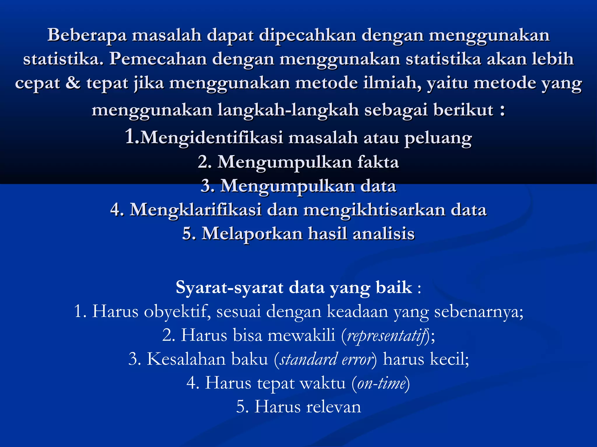 Beberapa masalah dapat dipecahkan dengan menggunakanBeberapa masalah dapat dipecahkan dengan menggunakan
statistika. Pemecahan dengan menggunakan statistika akan lebihstatistika. Pemecahan dengan menggunakan statistika akan lebih
cepat & tepat jika menggunakan metode ilmiah, yaitu metode yangcepat & tepat jika menggunakan metode ilmiah, yaitu metode yang
menggunakan langkah-langkah sebagai berikutmenggunakan langkah-langkah sebagai berikut ::
1.1.Mengidentifikasi masalah atau peluangMengidentifikasi masalah atau peluang
2. Mengumpulkan fakta2. Mengumpulkan fakta
3. Mengumpulkan data3. Mengumpulkan data
4. Mengklarifikasi dan mengikhtisarkan data4. Mengklarifikasi dan mengikhtisarkan data
5. Melaporkan hasil analisis5. Melaporkan hasil analisis
Syarat-syarat data yang baik :
1. Harus obyektif, sesuai dengan keadaan yang sebenarnya;
2. Harus bisa mewakili (representatif);
3. Kesalahan baku (standard error) harus kecil;
4. Harus tepat waktu (on-time)
5. Harus relevan
 