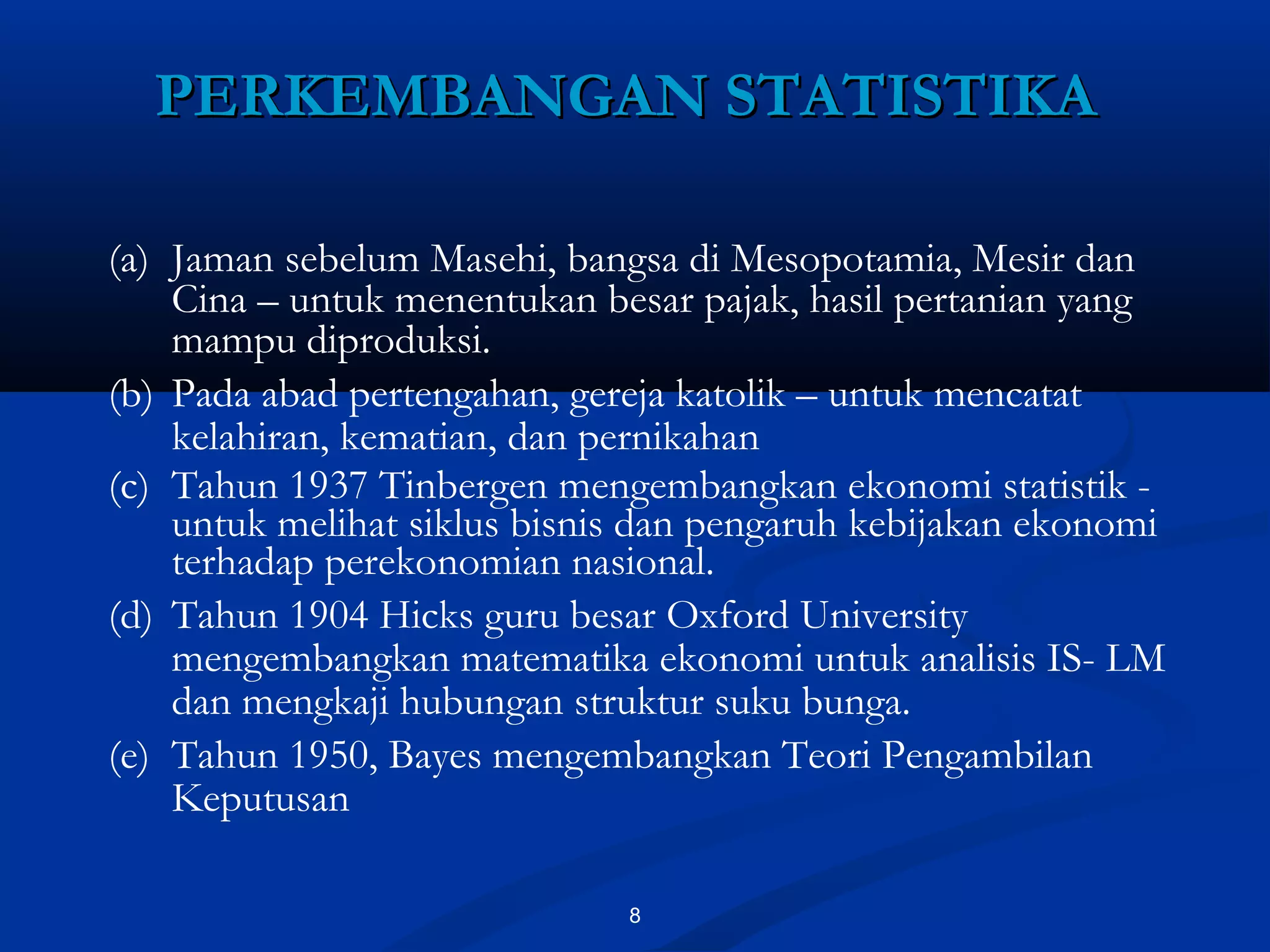 8
PERKEMBANGAN STATISTIKAPERKEMBANGAN STATISTIKA
(a) Jaman sebelum Masehi, bangsa di Mesopotamia, Mesir dan
Cina – untuk menentukan besar pajak, hasil pertanian yang
mampu diproduksi.
(b) Pada abad pertengahan, gereja katolik – untuk mencatat
kelahiran, kematian, dan pernikahan
(c) Tahun 1937 Tinbergen mengembangkan ekonomi statistik -
untuk melihat siklus bisnis dan pengaruh kebijakan ekonomi
terhadap perekonomian nasional.
(d) Tahun 1904 Hicks guru besar Oxford University
mengembangkan matematika ekonomi untuk analisis IS- LM
dan mengkaji hubungan struktur suku bunga.
(e) Tahun 1950, Bayes mengembangkan Teori Pengambilan
Keputusan
 