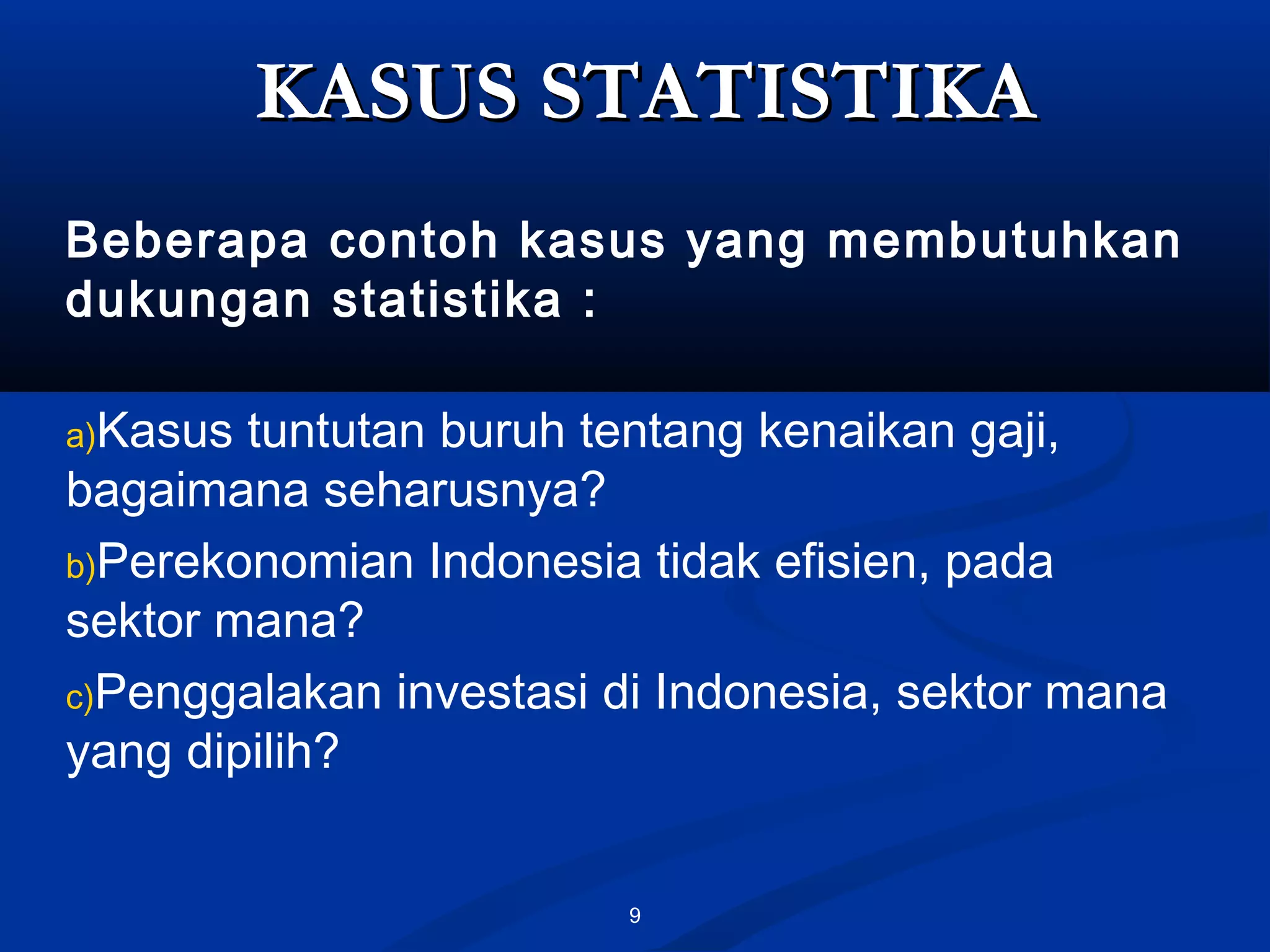 9
KASUS STATISTIKAKASUS STATISTIKA
Beberapa contoh kasus yang membutuhkan
dukungan statistika :
a)Kasus tuntutan buruh tentang kenaikan gaji,
bagaimana seharusnya?
b)Perekonomian Indonesia tidak efisien, pada
sektor mana?
c)Penggalakan investasi di Indonesia, sektor mana
yang dipilih?
 