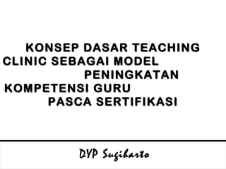KONSEP DASAR  TEACHING CLINIC SEBAGAI MODEL  PENINGKATAN KOMPETENSI GURU  PASCA SERTIFIKASI DYP Sugiharto 