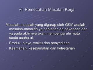 VI. Pemecahan Masalah Kerja Masalah-masalah yang digarap oleh GKM adalah masalah-masalah yg berkaitan dg pekerjaan dan yg pada akhirnya akan mempengaruhi mutu suatu usaha al. Produk, biaya, waktu dan penyediaan Keamanan, keselamatan dan kelestarian 