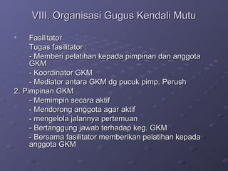 VIII. Organisasi Gugus Kendali Mutu Fasilitator Tugas fasilitator : - Memberi pelatihan kepada pimpinan dan anggota GKM - Koordinator GKM - Mediator antara GKM dg pucuk pimp. Perush 2. Pimpinan GKM - Memimpin secara aktif - Mendorong anggota agar aktif - mengelola jalannya pertemuan - Bertanggung jawab terhadap keg. GKM - Bersama fasilitator memberikan pelatihan kepada anggota GKM 