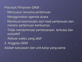 Petunjuk Pimpinan GKM : Menyusun rencana pertemuan Menggunakan agenda acara  Membuat kesimpulan dari hasil pertemuan dan merenc pertemuan berikutnya Tidak mendominasi pembicaraan, terbuka dan subyektif Alokasi waktu yang aktif 3. Anggota GKM Adalah karyawan dari unit kerja yang sama 