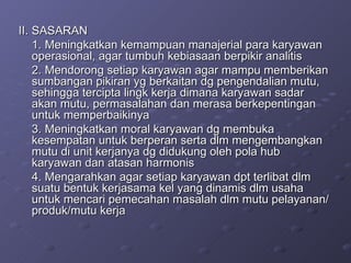II. SASARAN 1. Meningkatkan kemampuan manajerial para karyawan operasional, agar tumbuh kebiasaan berpikir analitis 2. Mendorong setiap karyawan agar mampu memberikan sumbangan pikiran yg berkaitan dg pengendalian mutu, sehingga tercipta lingk kerja dimana karyawan sadar akan mutu, permasalahan dan merasa berkepentingan untuk memperbaikinya 3. Meningkatkan moral karyawan dg membuka kesempatan untuk berperan serta dlm mengembangkan mutu di unit kerjanya dg didukung oleh pola hub karyawan dan atasan harmonis 4. Mengarahkan agar setiap karyawan dpt terlibat dlm suatu bentuk kerjasama kel yang dinamis dlm usaha untuk mencari pemecahan masalah dlm mutu pelayanan/produk/mutu kerja 