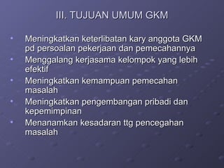 III. TUJUAN UMUM GKM Meningkatkan keterlibatan kary anggota GKM pd persoalan pekerjaan dan pemecahannya Menggalang kerjasama kelompok yang lebih efektif Meningkatkan kemampuan pemecahan masalah Meningkatkan pengembangan pribadi dan kepemimpinan Menanamkan kesadaran ttg pencegahan masalah 