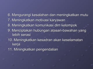 6. Mengurangi kesalahan dan meningkatkan mutu 7. Meningkatkan motivasi karyawan 8. Meningkatkan komunikasi dlm kelompok 9. Menciptakan hubungan atasan-bawahan yang lebih serasi 10. Meningkatkan kesadran akan keselamatan kerja 11. Miningkatkan pengendalian 