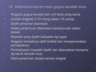 IV. Ketentuan/aturan main gugus kendali mutu Anggota gugus berasal dari unit kerja yang sama Jumlah anggota 3-10 orang (ideal 7-8 orang) Dipilih pimpinan kelompok Waktu pertemuan ditentukan bersama dan diakui atasan Masalah yang dipilih berkaitan dg tugas Anggota hendaknya aktif terlibat dan mengemukakan pendapatnya Pembahasan masalah dipilih dan dipecahkan bersama dg teknik kendali mutu Hasil pertemuan dicatat secara singkat 