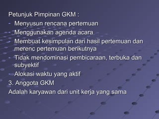 Petunjuk Pimpinan GKM :Petunjuk Pimpinan GKM :
- Menyusun rencana pertemuanMenyusun rencana pertemuan
- Menggunakan agenda acaraMenggunakan agenda acara
- Membuat kesimpulan dari hasil pertemuan danMembuat kesimpulan dari hasil pertemuan dan
merenc pertemuan berikutnyamerenc pertemuan berikutnya
- Tidak mendominasi pembicaraan, terbuka danTidak mendominasi pembicaraan, terbuka dan
subyektifsubyektif
- Alokasi waktu yang aktifAlokasi waktu yang aktif
3. Anggota GKM3. Anggota GKM
Adalah karyawan dari unit kerja yang samaAdalah karyawan dari unit kerja yang sama
 