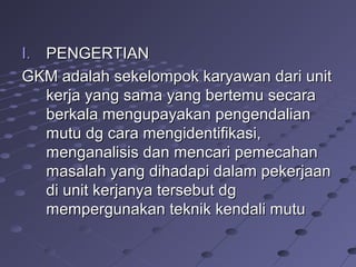 I.I. PENGERTIANPENGERTIAN
GKM adalah sekelompok karyawan dari unitGKM adalah sekelompok karyawan dari unit
kerja yang sama yang bertemu secarakerja yang sama yang bertemu secara
berkala mengupayakan pengendalianberkala mengupayakan pengendalian
mutu dg cara mengidentifikasi,mutu dg cara mengidentifikasi,
menganalisis dan mencari pemecahanmenganalisis dan mencari pemecahan
masalah yang dihadapi dalam pekerjaanmasalah yang dihadapi dalam pekerjaan
di unit kerjanya tersebut dgdi unit kerjanya tersebut dg
mempergunakan teknik kendali mutumempergunakan teknik kendali mutu
 